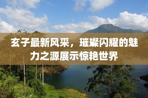玄子最新风采，璀璨闪耀的魅力之源展示惊艳世界