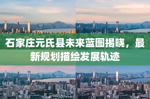 石家庄元氏县未来蓝图揭晓，最新规划描绘发展轨迹