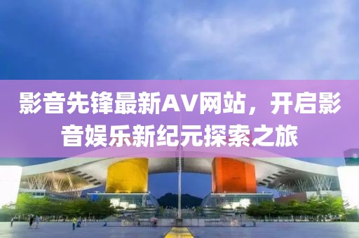 影音先锋最新AV网站，开启影音娱乐新纪元探索之旅