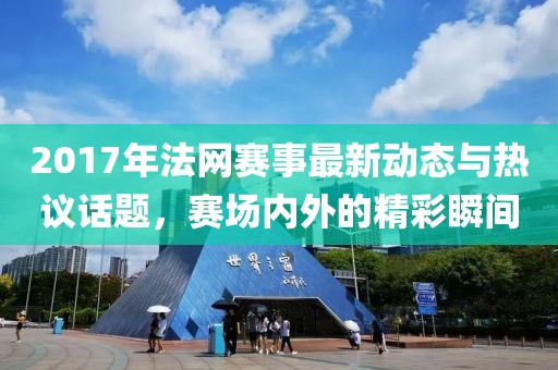 2017年法网赛事最新动态与热议话题，赛场内外的精彩瞬间