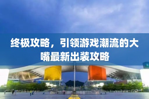 终极攻略，引领游戏潮流的大嘴最新出装攻略
