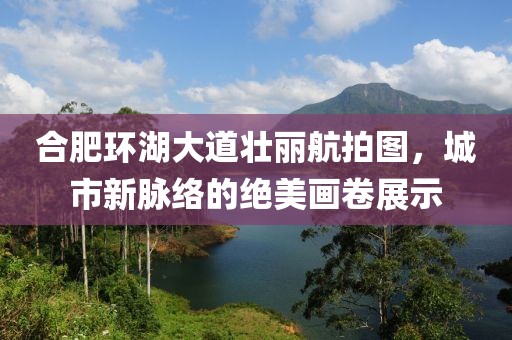 合肥环湖大道壮丽航拍图，城市新脉络的绝美画卷展示