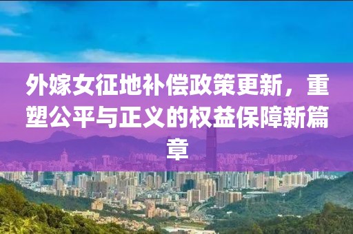 外嫁女征地补偿政策更新，重塑公平与正义的权益保障新篇章