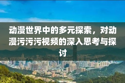 动漫世界中的多元探索，对动漫污污污视频的深入思考与探讨