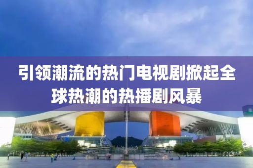 引领潮流的热门电视剧掀起全球热潮的热播剧风暴