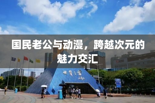 国民老公与动漫，跨越次元的魅力交汇