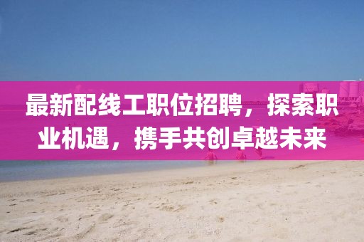 最新配线工职位招聘，探索职业机遇，携手共创卓越未来