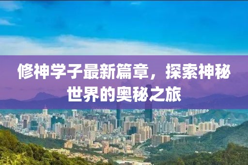 修神学子最新篇章，探索神秘世界的奥秘之旅