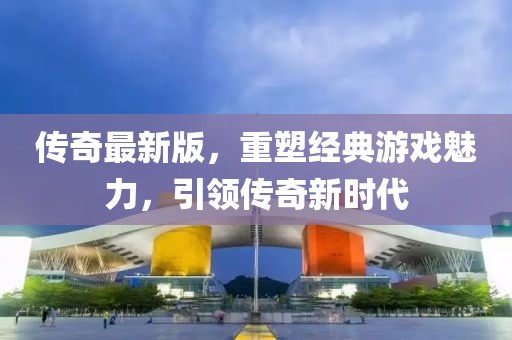 传奇最新版，重塑经典游戏魅力，引领传奇新时代