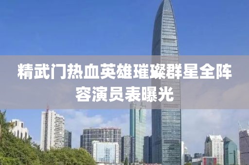 精武门热血英雄璀璨群星全阵容演员表曝光