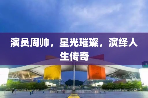 演员周帅，星光璀璨，演绎人生传奇