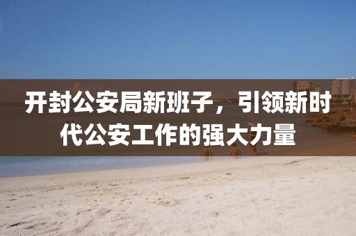 开封公安局新班子，引领新时代公安工作的强大力量