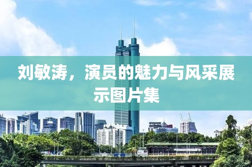 刘敏涛，演员的魅力与风采展示图片集