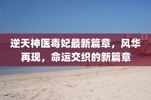 逆天神医毒妃最新篇章，风华再现，命运交织的新篇章