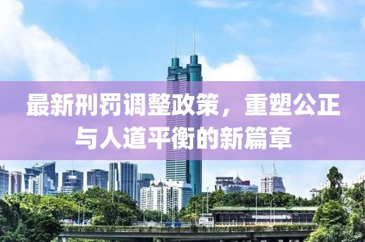 最新刑罚调整政策，重塑公正与人道平衡的新篇章