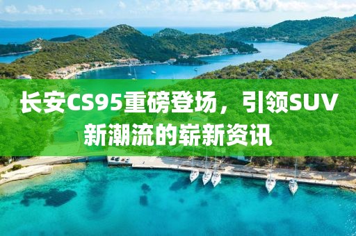 长安CS95重磅登场，引领SUV新潮流的崭新资讯