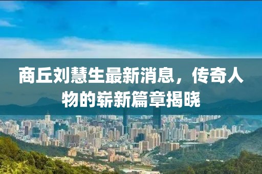 商丘刘慧生最新消息，传奇人物的崭新篇章揭晓