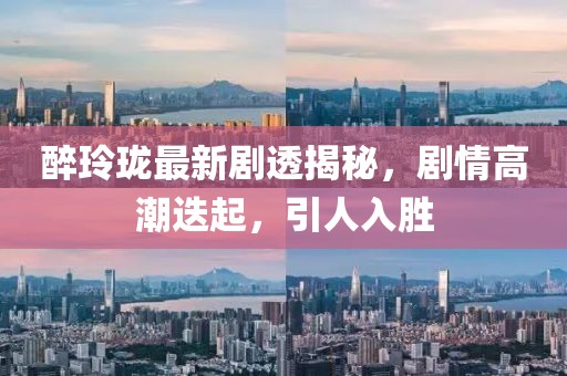 醉玲珑最新剧透揭秘，剧情高潮迭起，引人入胜