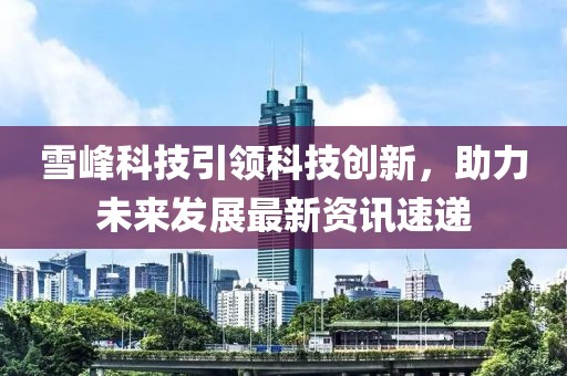 雪峰科技引领科技创新，助力未来发展最新资讯速递