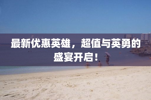 最新优惠英雄，超值与英勇的盛宴开启！
