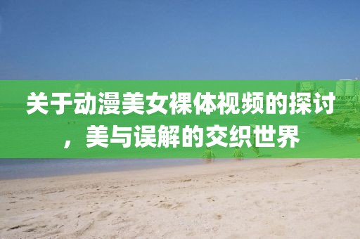 关于动漫美女裸体视频的探讨，美与误解的交织世界