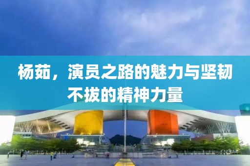 杨茹，演员之路的魅力与坚韧不拔的精神力量