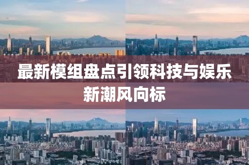 最新模组盘点引领科技与娱乐新潮风向标