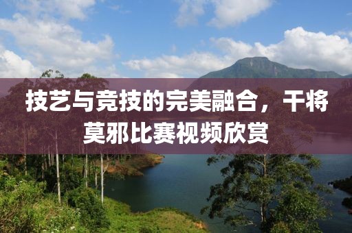 技艺与竞技的完美融合，干将莫邪比赛视频欣赏