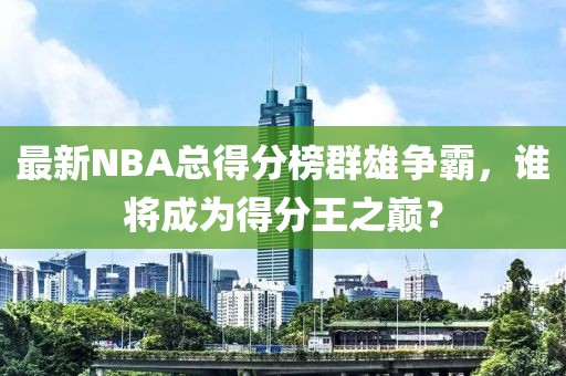 最新NBA总得分榜群雄争霸，谁将成为得分王之巅？