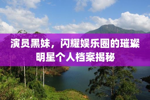 演员黑妹，闪耀娱乐圈的璀璨明星个人档案揭秘