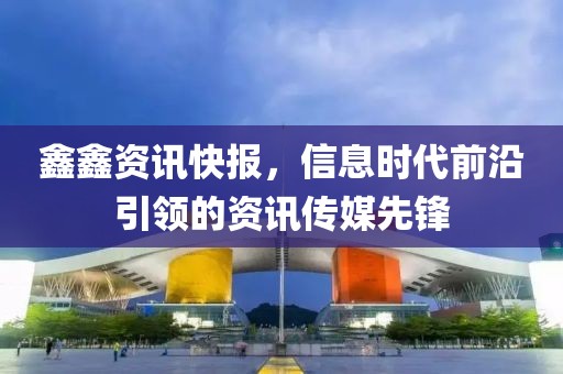 鑫鑫资讯快报，信息时代前沿引领的资讯传媒先锋