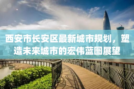 西安市长安区最新城市规划，塑造未来城市的宏伟蓝图展望
