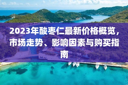 2023年酸枣仁最新价格概览，市场走势、影响因素与购买指南