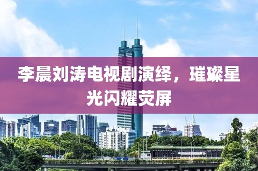 李晨刘涛电视剧演绎，璀璨星光闪耀荧屏