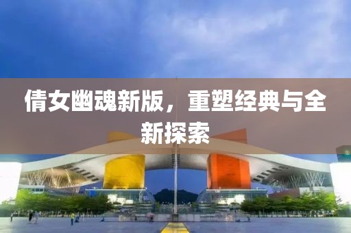 倩女幽魂新版，重塑经典与全新探索