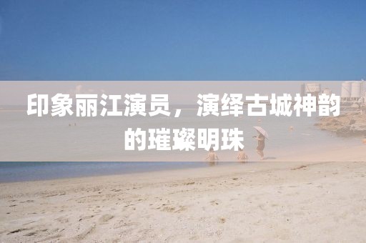 印象丽江演员，演绎古城神韵的璀璨明珠