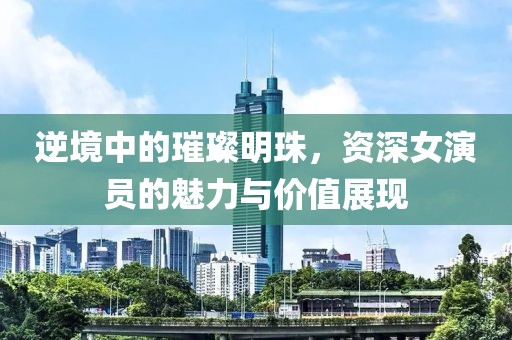 逆境中的璀璨明珠，资深女演员的魅力与价值展现