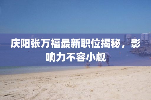 庆阳张万福最新职位揭秘，影响力不容小觑