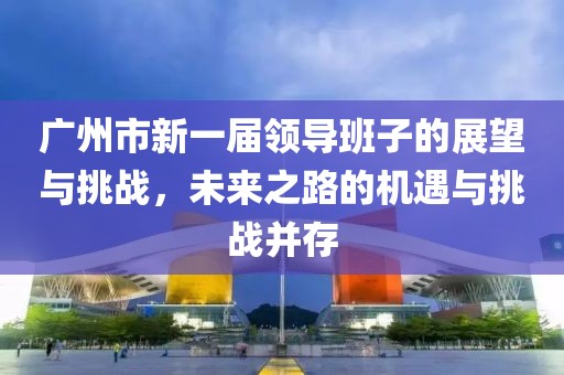 广州市新一届领导班子的展望与挑战，未来之路的机遇与挑战并存