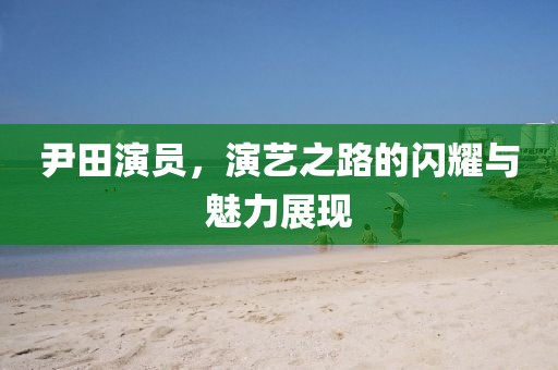 尹田演员，演艺之路的闪耀与魅力展现