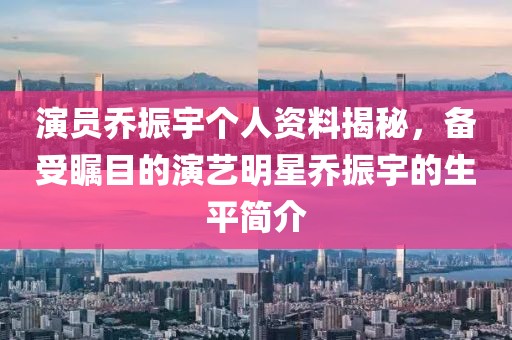 演员乔振宇个人资料揭秘，备受瞩目的演艺明星乔振宇的生平简介