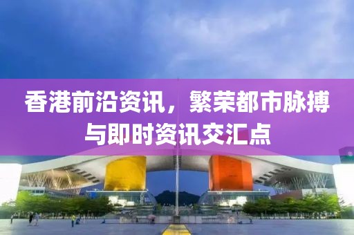 香港前沿资讯，繁荣都市脉搏与即时资讯交汇点