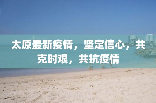 太原最新疫情，坚定信心，共克时艰，共抗疫情