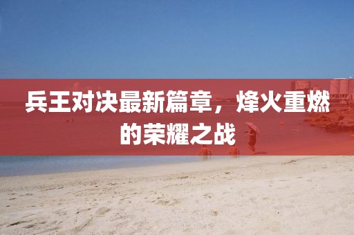 兵王对决最新篇章，烽火重燃的荣耀之战