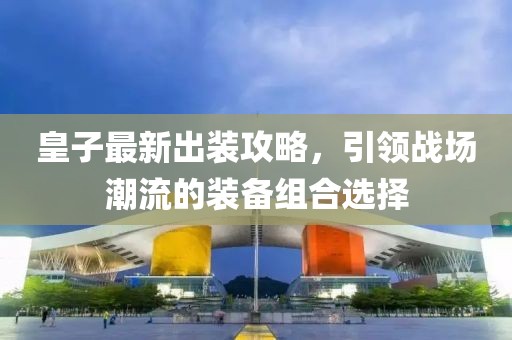 皇子最新出装攻略，引领战场潮流的装备组合选择