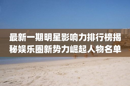 最新一期明星影响力排行榜揭秘娱乐圈新势力崛起人物名单