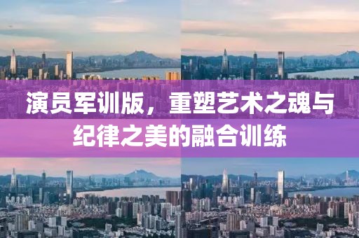 演员军训版，重塑艺术之魂与纪律之美的融合训练