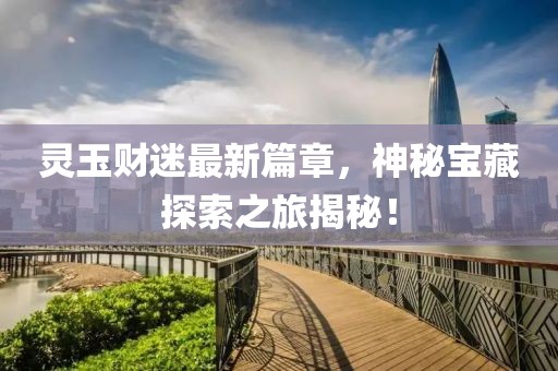 灵玉财迷最新篇章，神秘宝藏探索之旅揭秘！