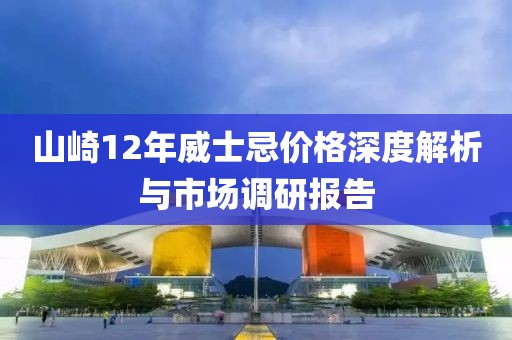 山崎12年威士忌价格深度解析与市场调研报告