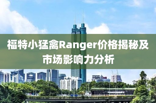 福特小猛禽Ranger价格揭秘及市场影响力分析
